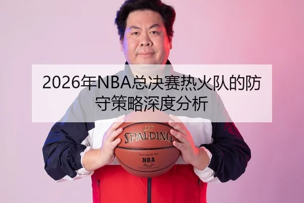 2026年NBA总决赛热火队的防守策略深度分析