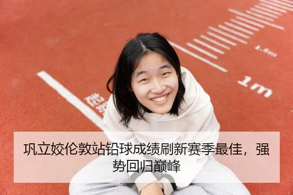 巩立姣伦敦站铅球成绩刷新赛季最佳，强势回归巅峰