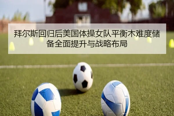 拜尔斯回归后美国体操女队平衡木难度储备全面提升与战略布局