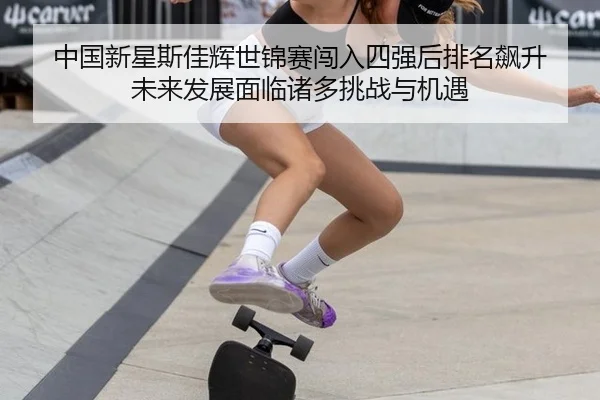中国新星斯佳辉世锦赛闯入四强后排名飙升 未来发展面临诸多挑战与机遇